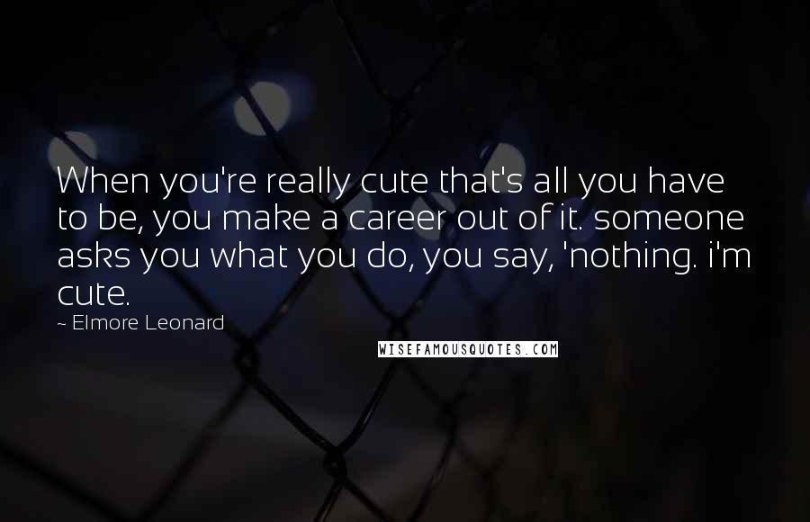 Elmore Leonard Quotes: When you're really cute that's all you have to be, you make a career out of it. someone asks you what you do, you say, 'nothing. i'm cute.