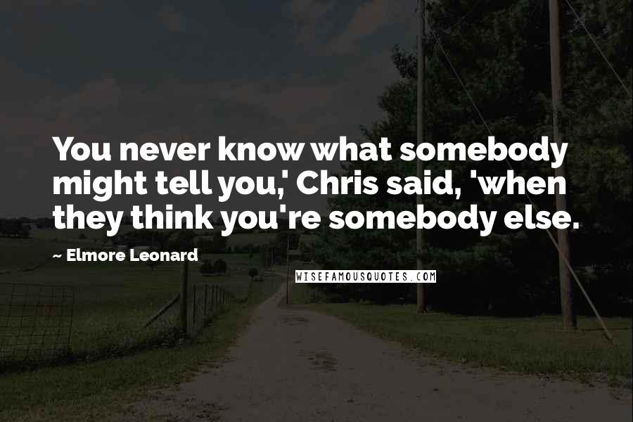 Elmore Leonard Quotes: You never know what somebody might tell you,' Chris said, 'when they think you're somebody else.