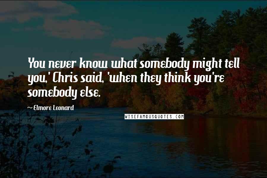 Elmore Leonard Quotes: You never know what somebody might tell you,' Chris said, 'when they think you're somebody else.