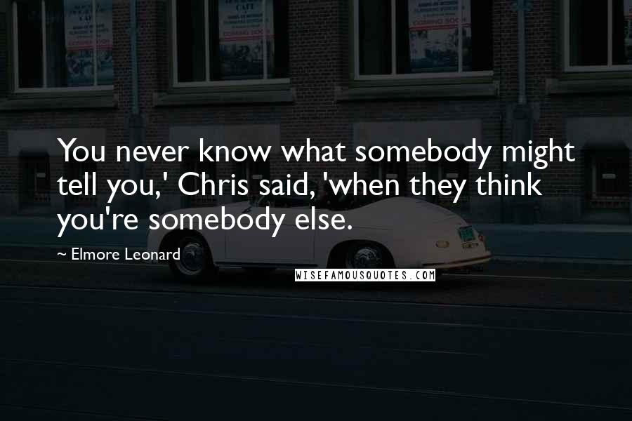 Elmore Leonard Quotes: You never know what somebody might tell you,' Chris said, 'when they think you're somebody else.