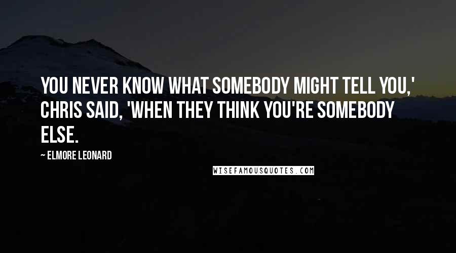 Elmore Leonard Quotes: You never know what somebody might tell you,' Chris said, 'when they think you're somebody else.