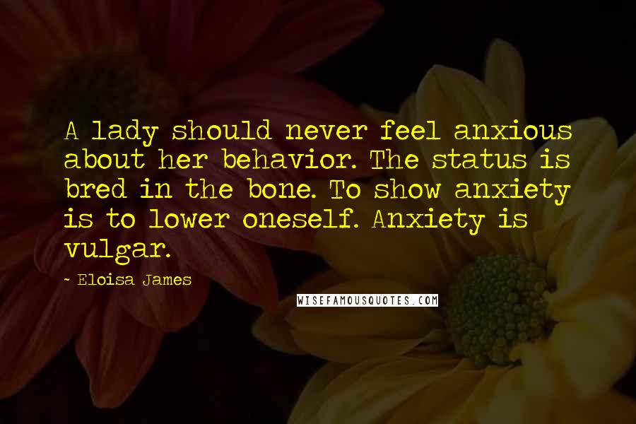 Eloisa James Quotes: A lady should never feel anxious about her behavior. The status is bred in the bone. To show anxiety is to lower oneself. Anxiety is vulgar.