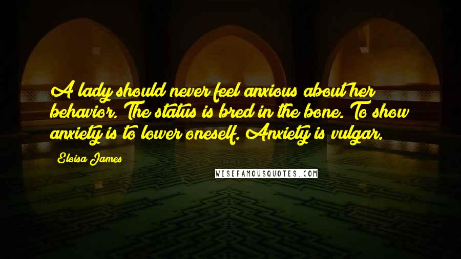 Eloisa James Quotes: A lady should never feel anxious about her behavior. The status is bred in the bone. To show anxiety is to lower oneself. Anxiety is vulgar.