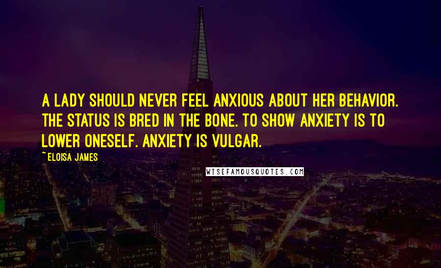 Eloisa James Quotes: A lady should never feel anxious about her behavior. The status is bred in the bone. To show anxiety is to lower oneself. Anxiety is vulgar.