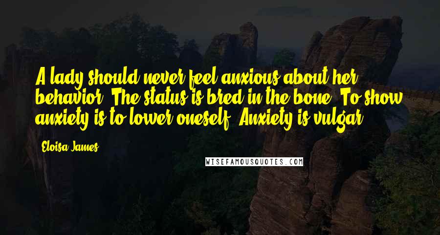 Eloisa James Quotes: A lady should never feel anxious about her behavior. The status is bred in the bone. To show anxiety is to lower oneself. Anxiety is vulgar.