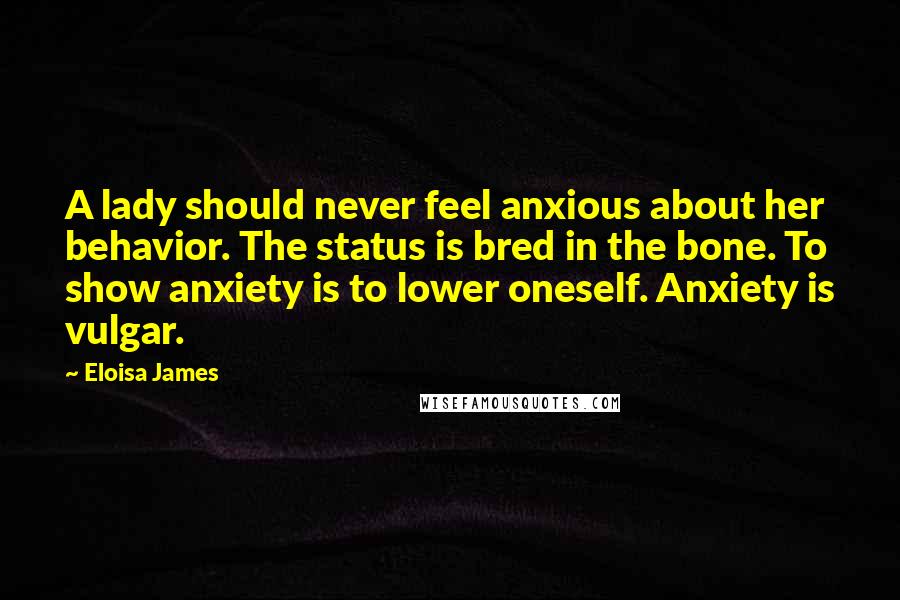 Eloisa James Quotes: A lady should never feel anxious about her behavior. The status is bred in the bone. To show anxiety is to lower oneself. Anxiety is vulgar.