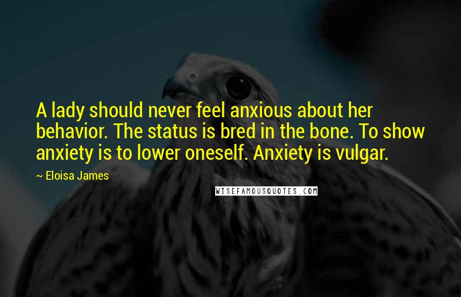 Eloisa James Quotes: A lady should never feel anxious about her behavior. The status is bred in the bone. To show anxiety is to lower oneself. Anxiety is vulgar.