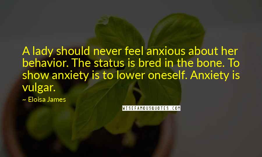 Eloisa James Quotes: A lady should never feel anxious about her behavior. The status is bred in the bone. To show anxiety is to lower oneself. Anxiety is vulgar.