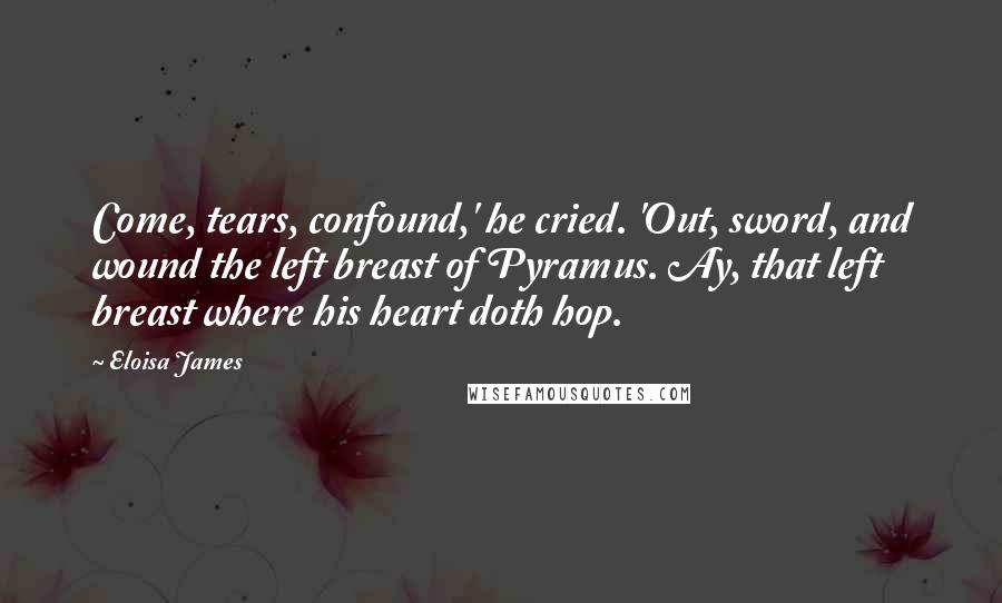 Eloisa James Quotes: Come, tears, confound,' he cried. 'Out, sword, and wound the left breast of Pyramus. Ay, that left breast where his heart doth hop.