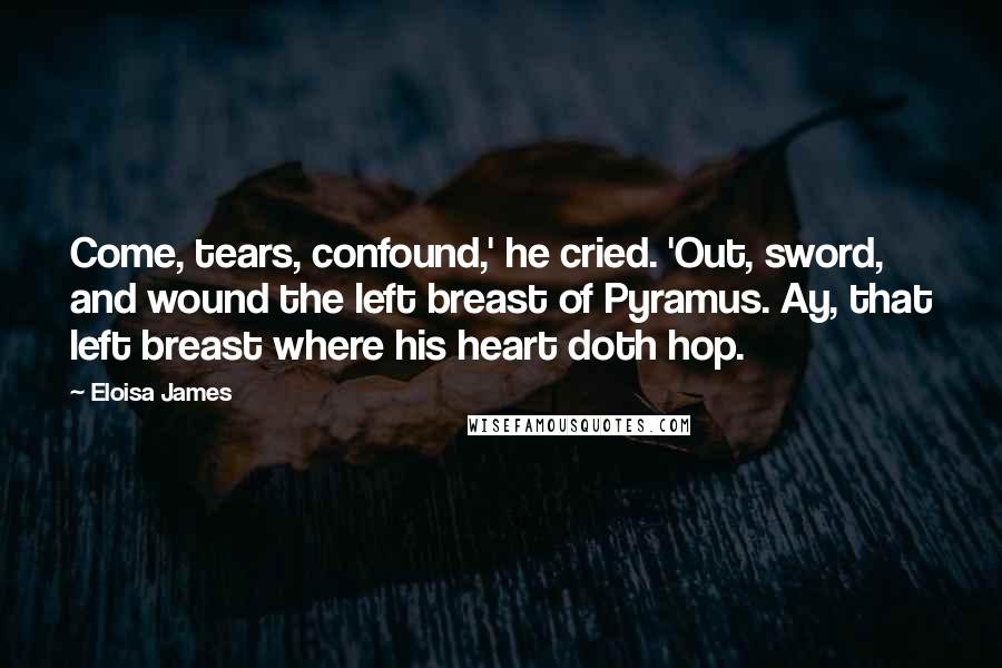Eloisa James Quotes: Come, tears, confound,' he cried. 'Out, sword, and wound the left breast of Pyramus. Ay, that left breast where his heart doth hop.