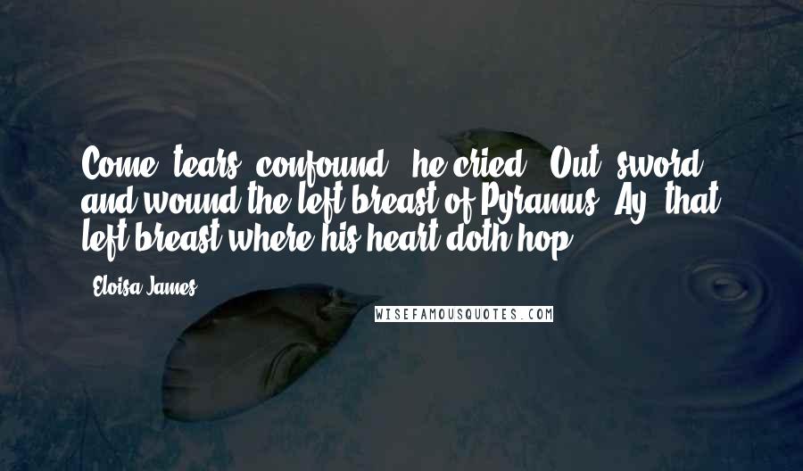 Eloisa James Quotes: Come, tears, confound,' he cried. 'Out, sword, and wound the left breast of Pyramus. Ay, that left breast where his heart doth hop.