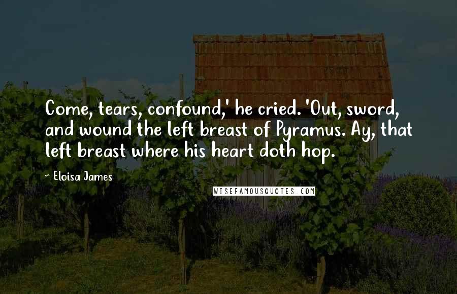 Eloisa James Quotes: Come, tears, confound,' he cried. 'Out, sword, and wound the left breast of Pyramus. Ay, that left breast where his heart doth hop.