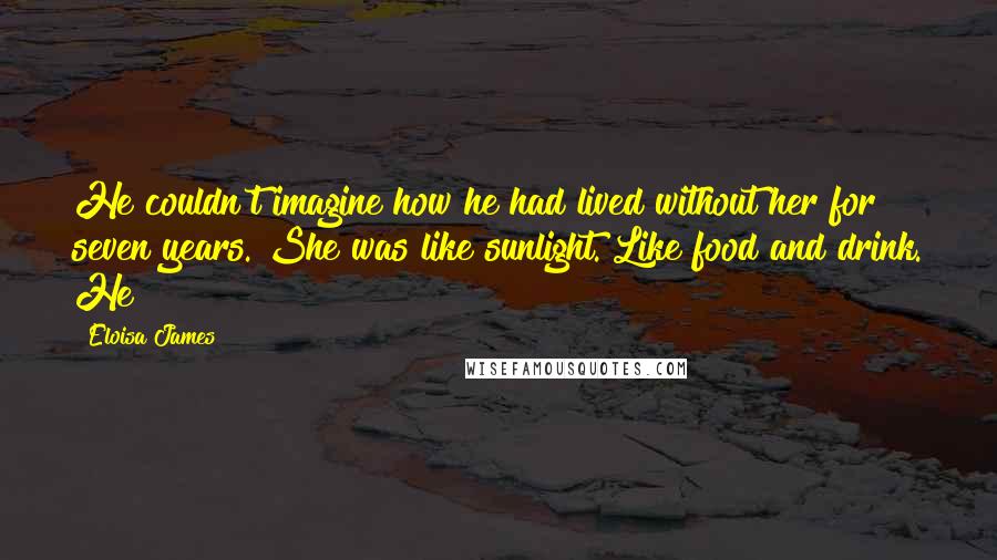 Eloisa James Quotes: He couldn't imagine how he had lived without her for seven years. She was like sunlight. Like food and drink. He