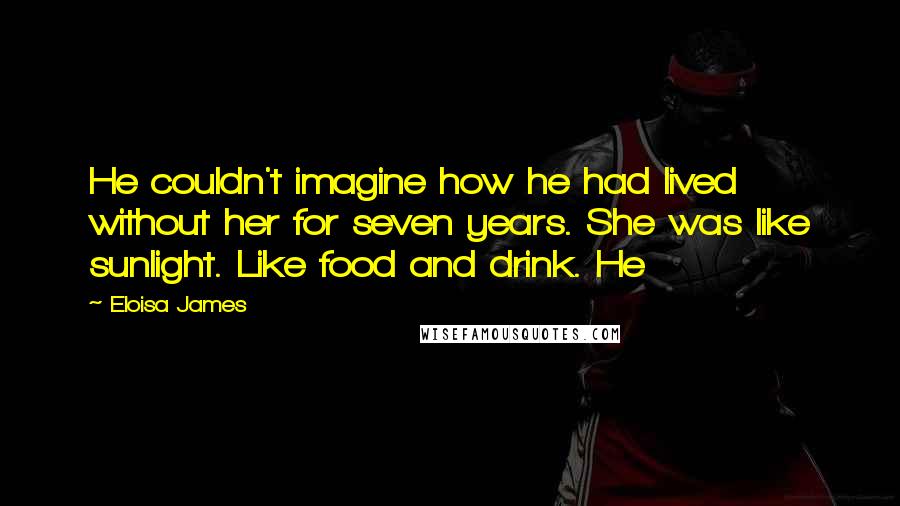 Eloisa James Quotes: He couldn't imagine how he had lived without her for seven years. She was like sunlight. Like food and drink. He