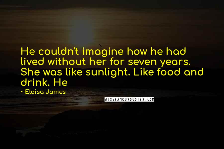 Eloisa James Quotes: He couldn't imagine how he had lived without her for seven years. She was like sunlight. Like food and drink. He