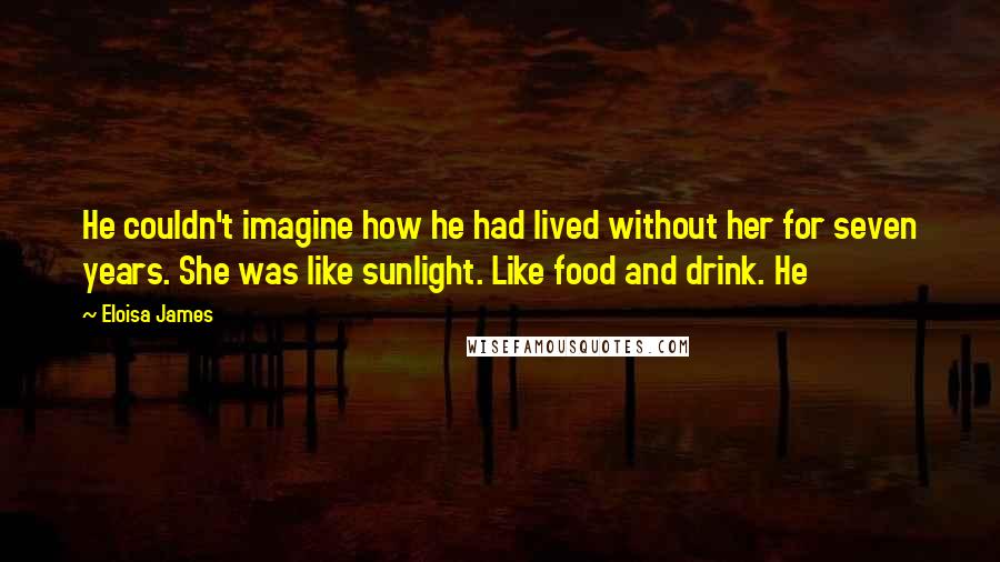 Eloisa James Quotes: He couldn't imagine how he had lived without her for seven years. She was like sunlight. Like food and drink. He