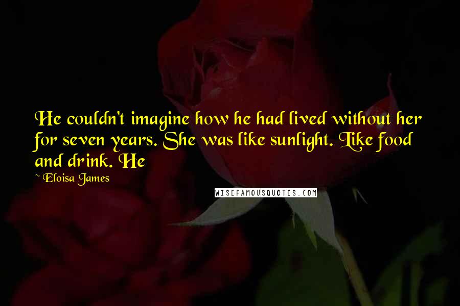 Eloisa James Quotes: He couldn't imagine how he had lived without her for seven years. She was like sunlight. Like food and drink. He