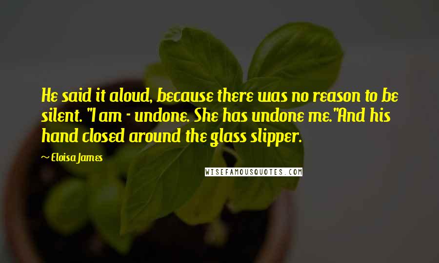 Eloisa James Quotes: He said it aloud, because there was no reason to be silent. "I am - undone. She has undone me."And his hand closed around the glass slipper.