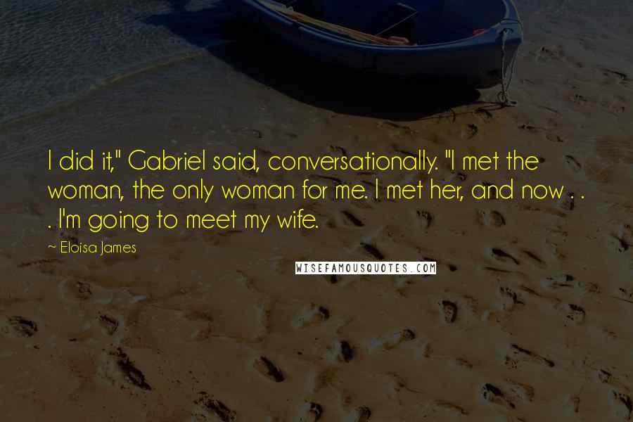 Eloisa James Quotes: I did it," Gabriel said, conversationally. "I met the woman, the only woman for me. I met her, and now . . . I'm going to meet my wife.