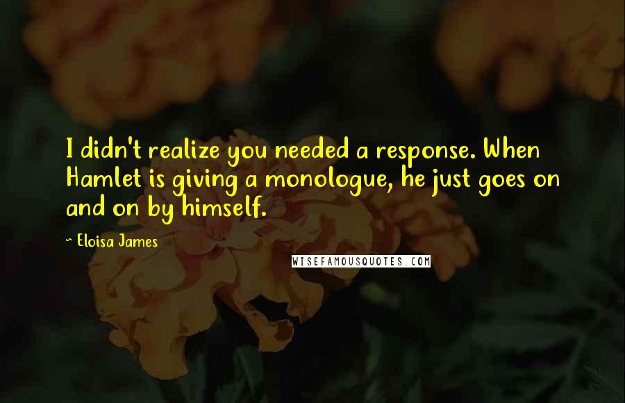 Eloisa James Quotes: I didn't realize you needed a response. When Hamlet is giving a monologue, he just goes on and on by himself.