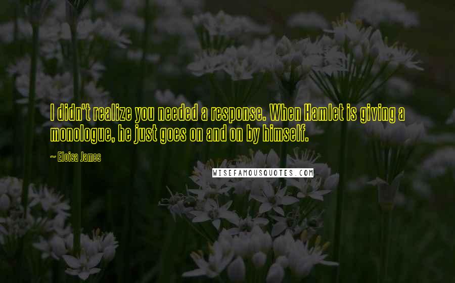 Eloisa James Quotes: I didn't realize you needed a response. When Hamlet is giving a monologue, he just goes on and on by himself.
