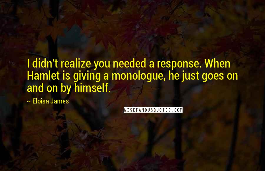 Eloisa James Quotes: I didn't realize you needed a response. When Hamlet is giving a monologue, he just goes on and on by himself.