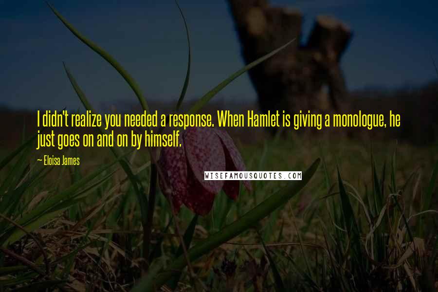Eloisa James Quotes: I didn't realize you needed a response. When Hamlet is giving a monologue, he just goes on and on by himself.