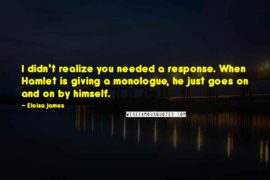Eloisa James Quotes: I didn't realize you needed a response. When Hamlet is giving a monologue, he just goes on and on by himself.