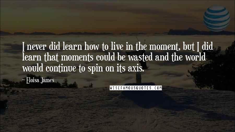 Eloisa James Quotes: I never did learn how to live in the moment, but I did learn that moments could be wasted and the world would continue to spin on its axis.