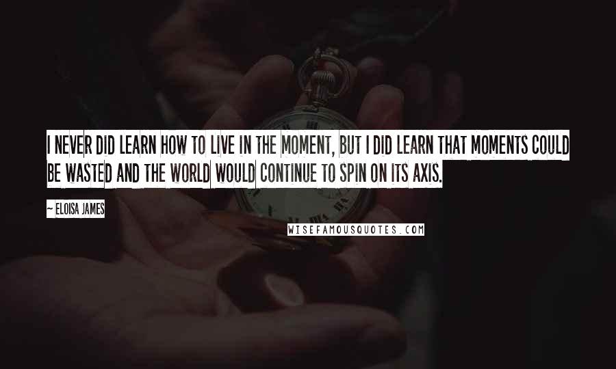 Eloisa James Quotes: I never did learn how to live in the moment, but I did learn that moments could be wasted and the world would continue to spin on its axis.