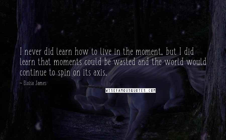 Eloisa James Quotes: I never did learn how to live in the moment, but I did learn that moments could be wasted and the world would continue to spin on its axis.