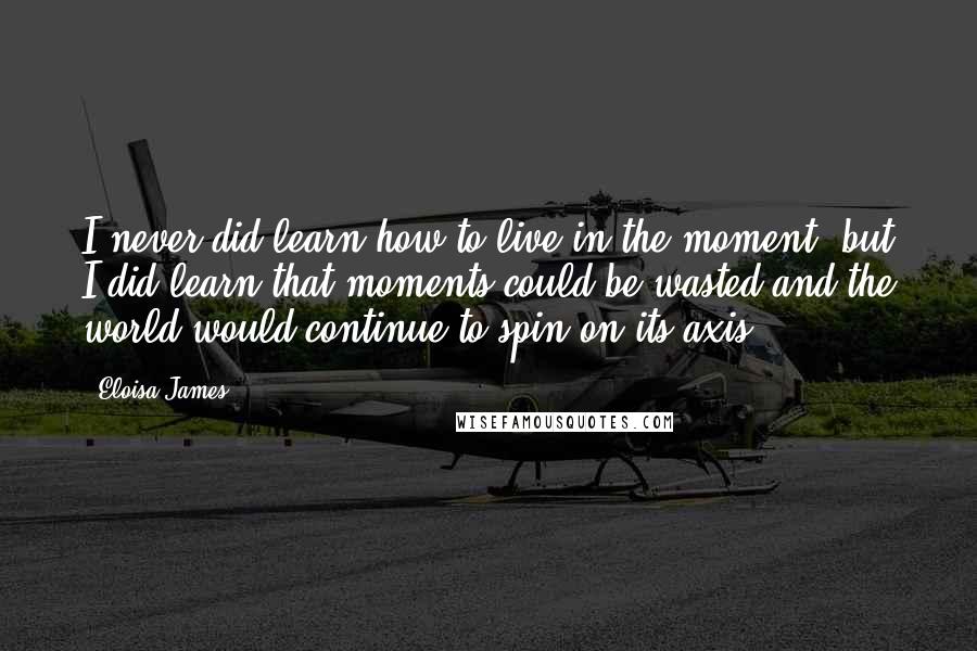 Eloisa James Quotes: I never did learn how to live in the moment, but I did learn that moments could be wasted and the world would continue to spin on its axis.