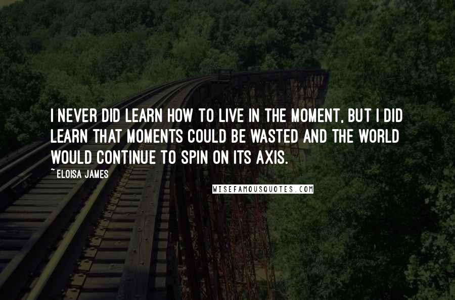 Eloisa James Quotes: I never did learn how to live in the moment, but I did learn that moments could be wasted and the world would continue to spin on its axis.