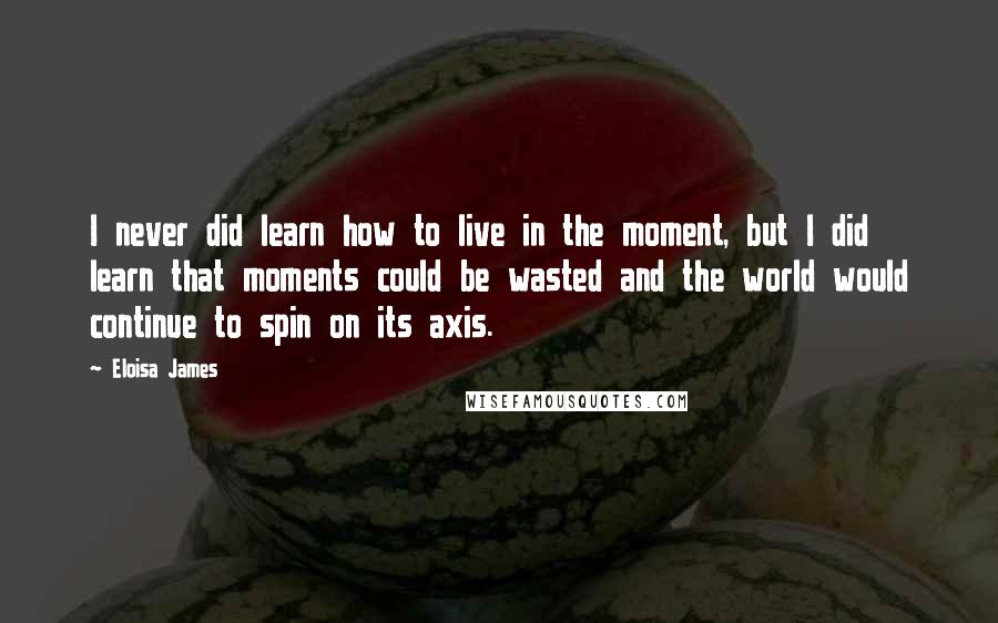 Eloisa James Quotes: I never did learn how to live in the moment, but I did learn that moments could be wasted and the world would continue to spin on its axis.