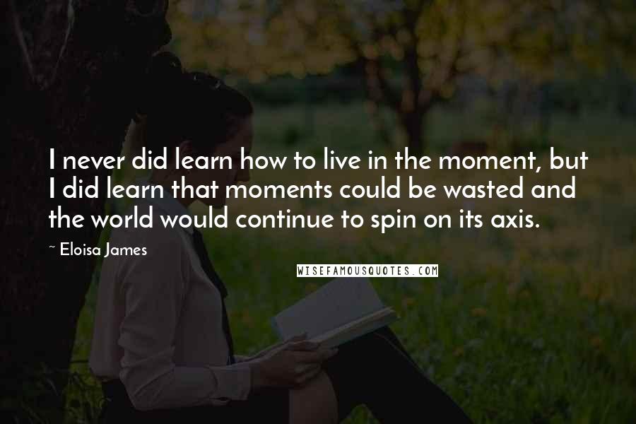 Eloisa James Quotes: I never did learn how to live in the moment, but I did learn that moments could be wasted and the world would continue to spin on its axis.