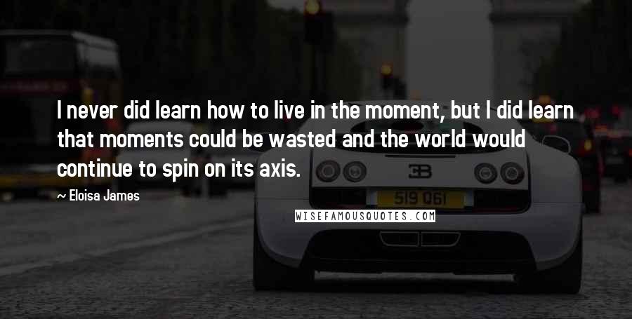 Eloisa James Quotes: I never did learn how to live in the moment, but I did learn that moments could be wasted and the world would continue to spin on its axis.