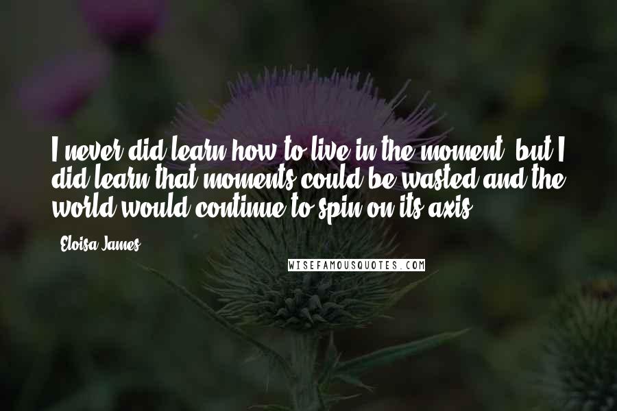 Eloisa James Quotes: I never did learn how to live in the moment, but I did learn that moments could be wasted and the world would continue to spin on its axis.