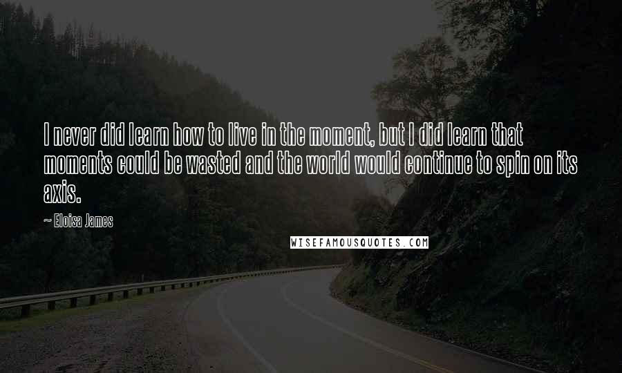 Eloisa James Quotes: I never did learn how to live in the moment, but I did learn that moments could be wasted and the world would continue to spin on its axis.