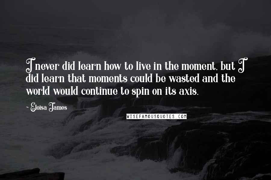 Eloisa James Quotes: I never did learn how to live in the moment, but I did learn that moments could be wasted and the world would continue to spin on its axis.