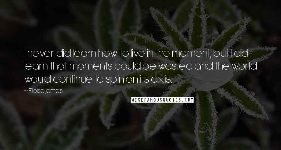 Eloisa James Quotes: I never did learn how to live in the moment, but I did learn that moments could be wasted and the world would continue to spin on its axis.