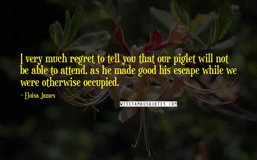 Eloisa James Quotes: I very much regret to tell you that our piglet will not be able to attend, as he made good his escape while we were otherwise occupied.