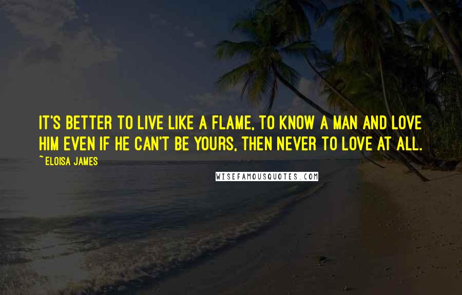 Eloisa James Quotes: It's better to live like a flame, to know a man and love him even if he can't be yours, then never to love at all.