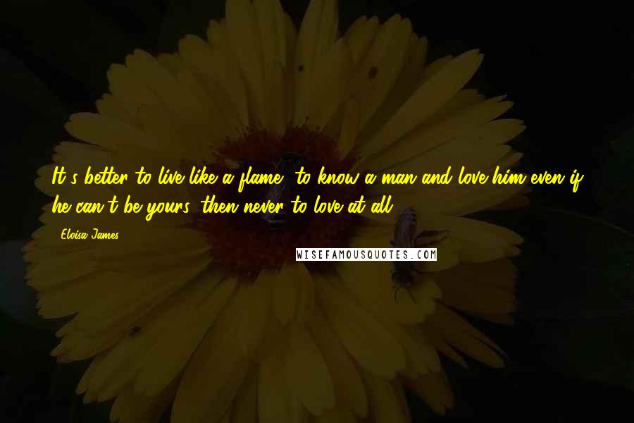 Eloisa James Quotes: It's better to live like a flame, to know a man and love him even if he can't be yours, then never to love at all.