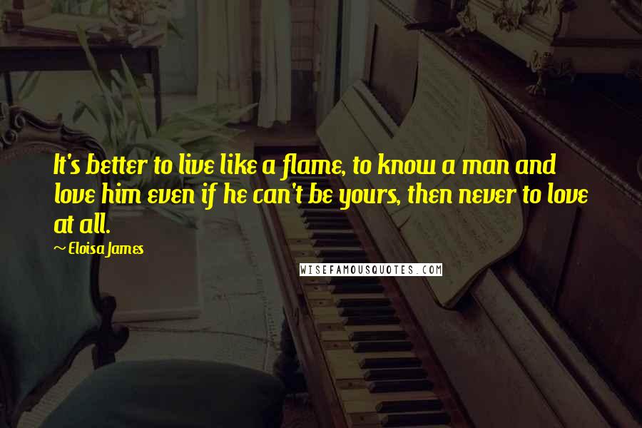 Eloisa James Quotes: It's better to live like a flame, to know a man and love him even if he can't be yours, then never to love at all.