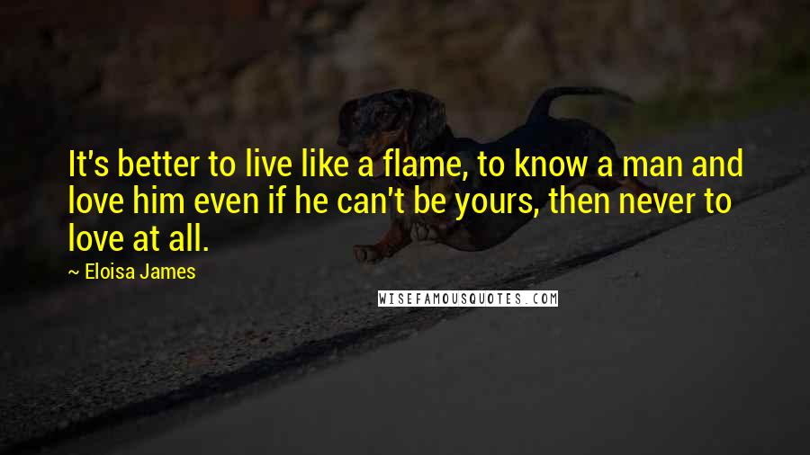 Eloisa James Quotes: It's better to live like a flame, to know a man and love him even if he can't be yours, then never to love at all.