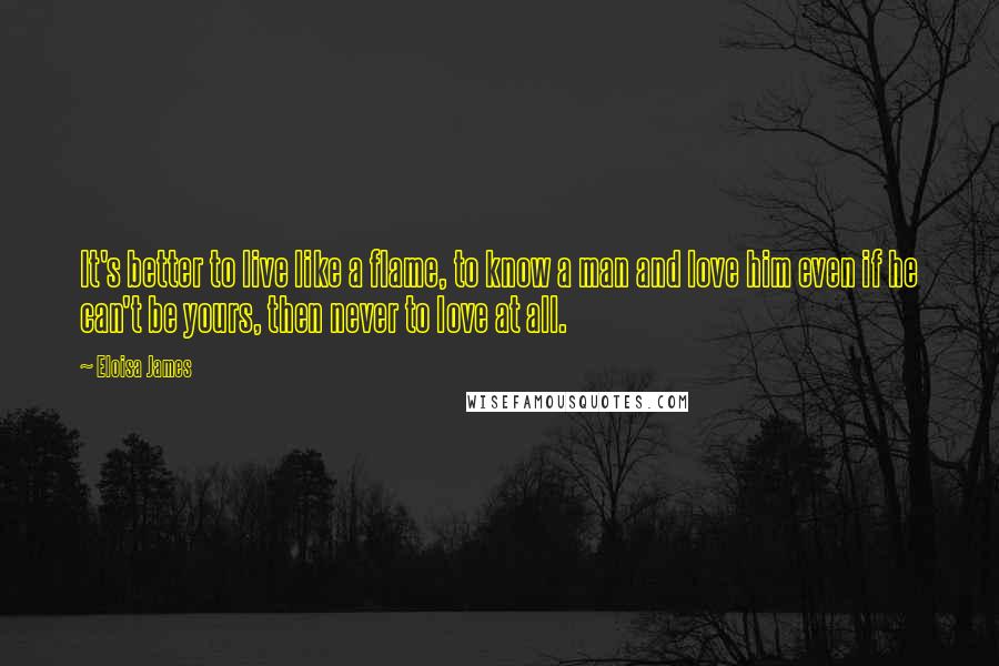 Eloisa James Quotes: It's better to live like a flame, to know a man and love him even if he can't be yours, then never to love at all.