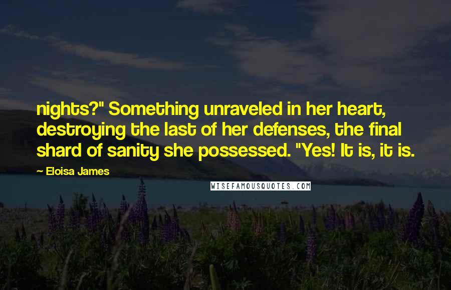 Eloisa James Quotes: nights?" Something unraveled in her heart, destroying the last of her defenses, the final shard of sanity she possessed. "Yes! It is, it is.