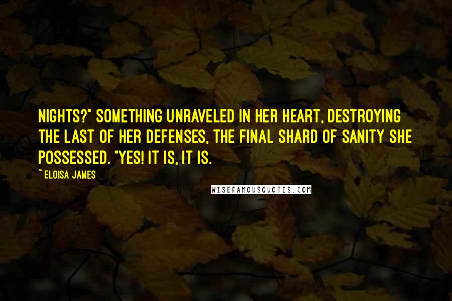Eloisa James Quotes: nights?" Something unraveled in her heart, destroying the last of her defenses, the final shard of sanity she possessed. "Yes! It is, it is.
