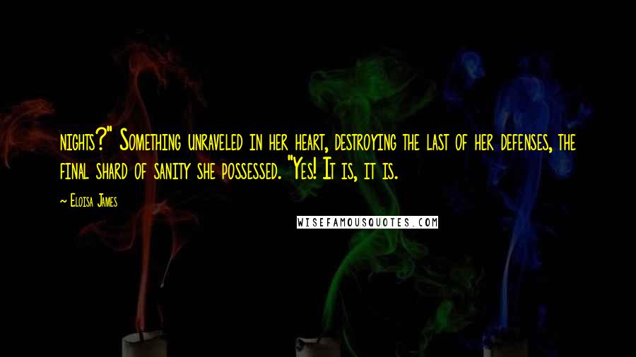 Eloisa James Quotes: nights?" Something unraveled in her heart, destroying the last of her defenses, the final shard of sanity she possessed. "Yes! It is, it is.