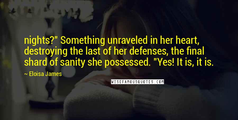 Eloisa James Quotes: nights?" Something unraveled in her heart, destroying the last of her defenses, the final shard of sanity she possessed. "Yes! It is, it is.